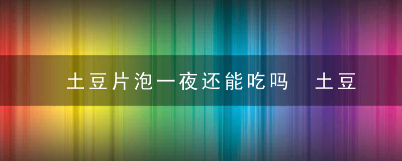 土豆片泡一夜还能吃吗 土豆用水泡一晚上能吃吗